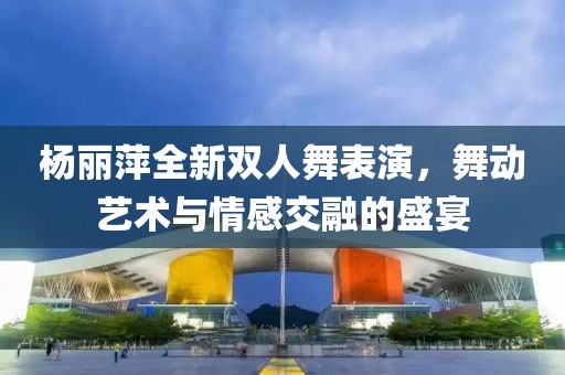 杨丽萍全新双人舞表演，舞动艺术与情感交融的盛宴