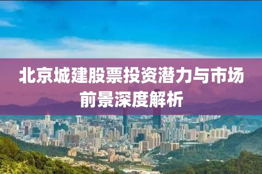 北京城建股票投资潜力与市场前景深度解析