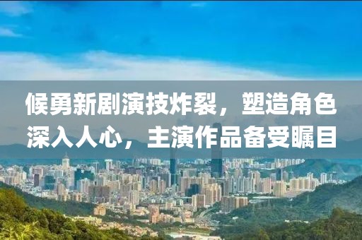 候勇新剧演技炸裂，塑造角色深入人心，主演作品备受瞩目
