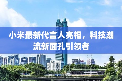 小米最新代言人亮相，科技潮流新面孔引领者