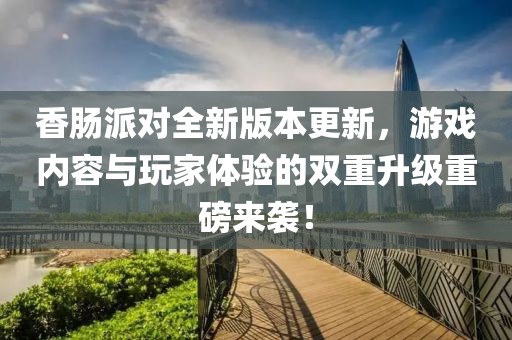 香肠派对全新版本更新，游戏内容与玩家体验的双重升级重磅来袭！