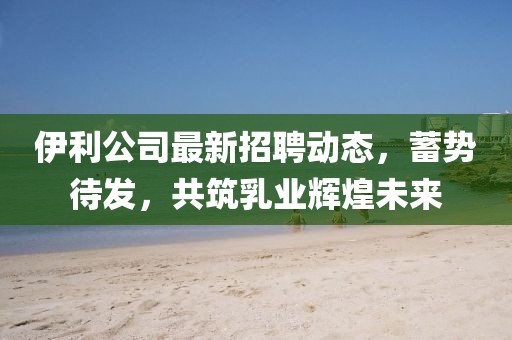 伊利公司最新招聘动态，蓄势待发，共筑乳业辉煌未来