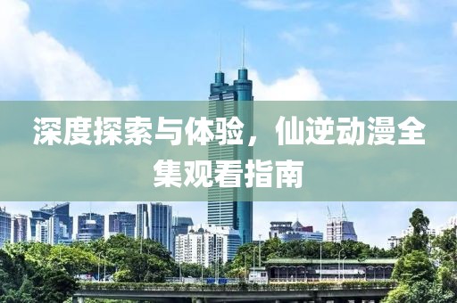 深度探索与体验，仙逆动漫全集观看指南