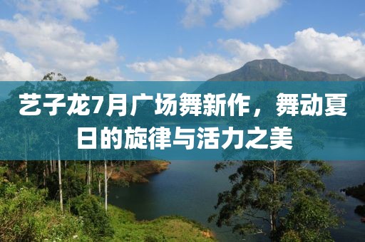 艺子龙7月广场舞新作，舞动夏日的旋律与活力之美
