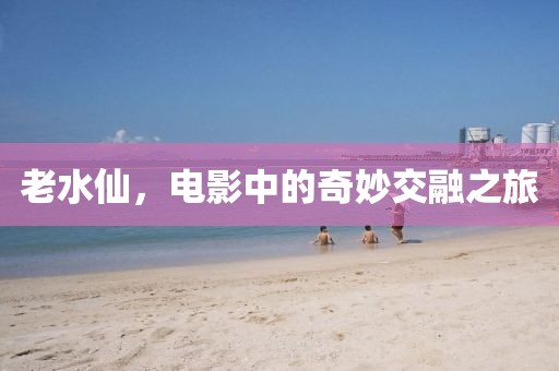 老水仙，电影中的奇妙交融之旅