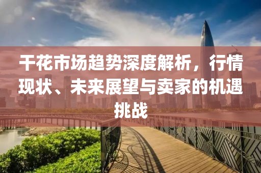 干花市场趋势深度解析，行情现状、未来展望与卖家的机遇挑战