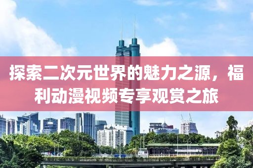 探索二次元世界的魅力之源，福利动漫视频专享观赏之旅