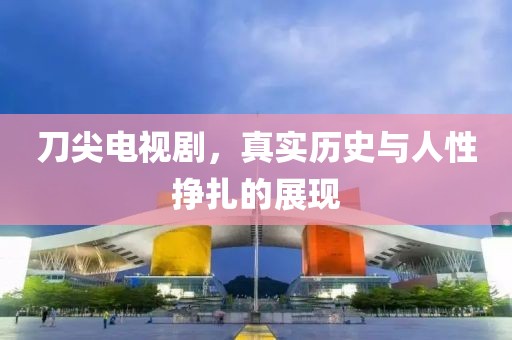 刀尖电视剧，真实历史与人性挣扎的展现