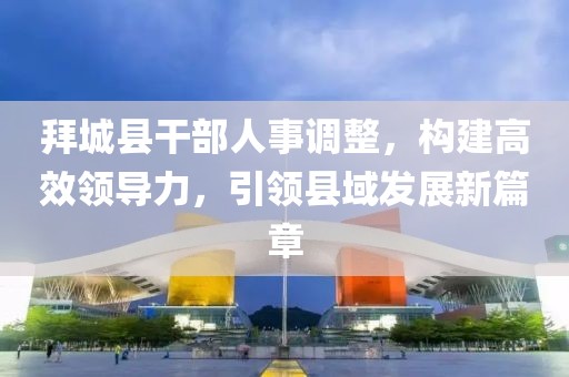 拜城县干部人事调整，构建高效领导力，引领县域发展新篇章
