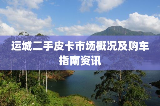 运城二手皮卡市场概况及购车指南资讯