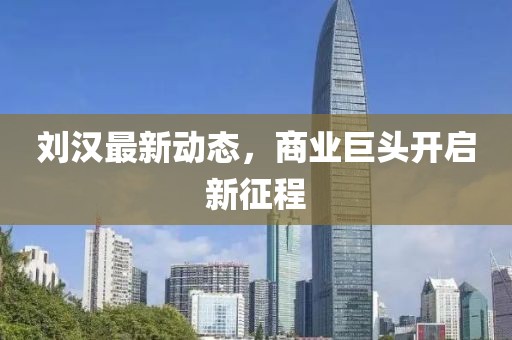 刘汉最新动态，商业巨头开启新征程