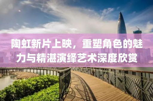 陶虹新片上映，重塑角色的魅力与精湛演绎艺术深度欣赏