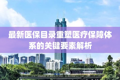 最新医保目录重塑医疗保障体系的关键要素解析