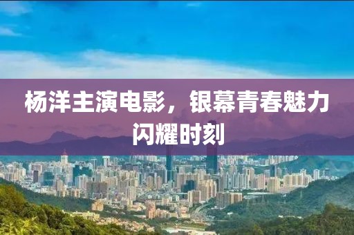 杨洋主演电影，银幕青春魅力闪耀时刻