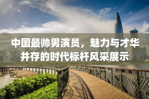 中国最帅男演员，魅力与才华并存的时代标杆风采展示