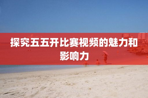 探究五五开比赛视频的魅力和影响力