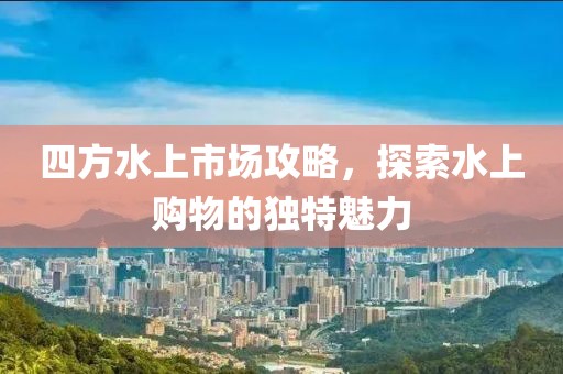 四方水上市场攻略，探索水上购物的独特魅力