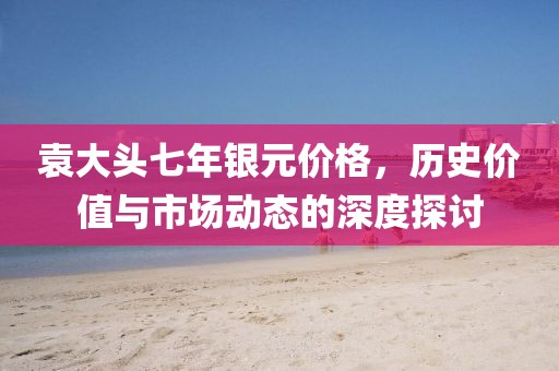 袁大头七年银元价格，历史价值与市场动态的深度探讨