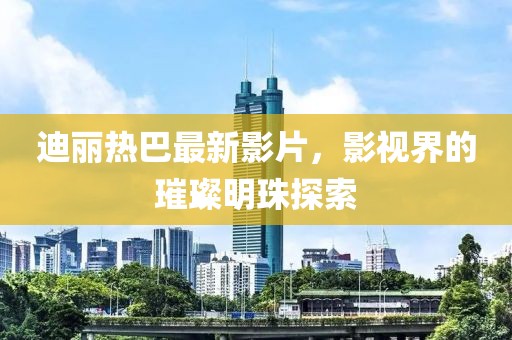 迪丽热巴最新影片，影视界的璀璨明珠探索