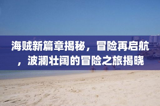 海贼新篇章揭秘，冒险再启航，波澜壮阔的冒险之旅揭晓