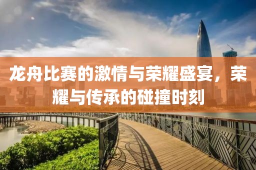 龙舟比赛的激情与荣耀盛宴，荣耀与传承的碰撞时刻