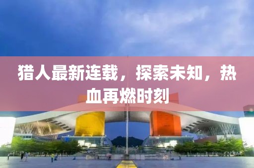 猎人最新连载，探索未知，热血再燃时刻