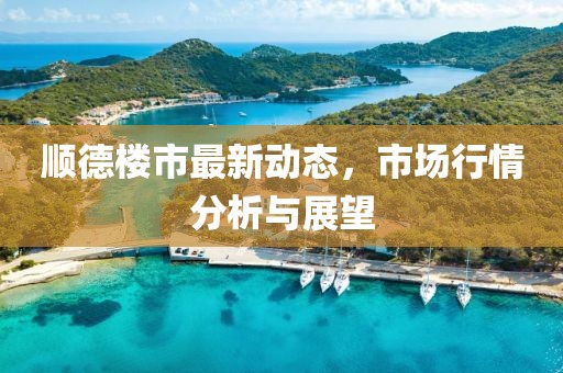 顺德楼市最新动态，市场行情分析与展望