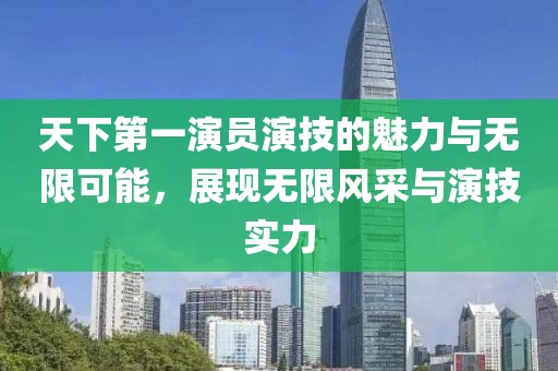天下第一演员演技的魅力与无限可能，展现无限风采与演技实力