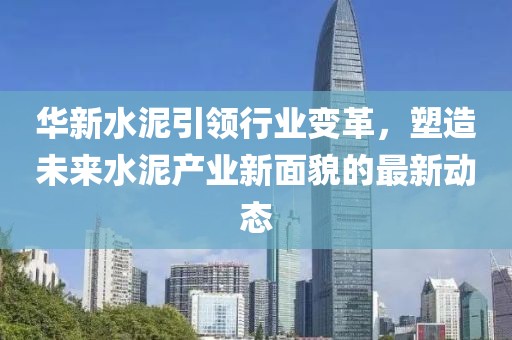 华新水泥引领行业变革，塑造未来水泥产业新面貌的最新动态
