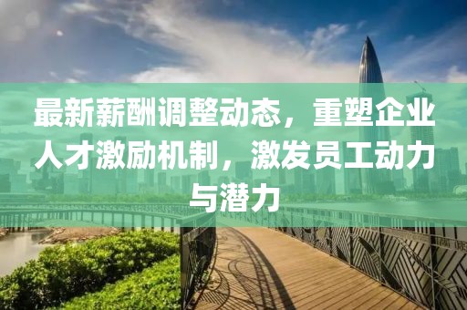 最新薪酬调整动态，重塑企业人才激励机制，激发员工动力与潜力