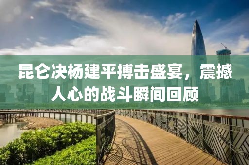 昆仑决杨建平搏击盛宴，震撼人心的战斗瞬间回顾