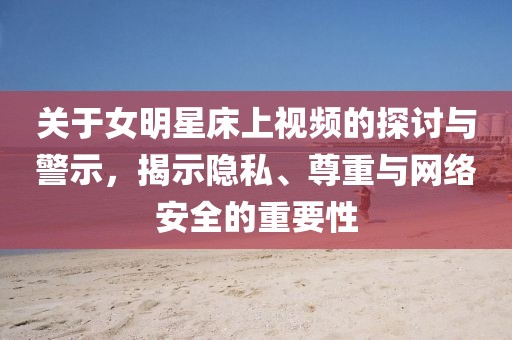 关于女明星床上视频的探讨与警示，揭示隐私、尊重与网络安全的重要性