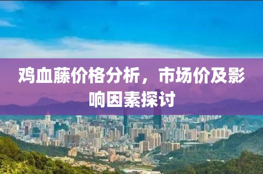 鸡血藤价格分析，市场价及影响因素探讨