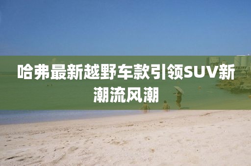 哈弗最新越野车款引领SUV新潮流风潮