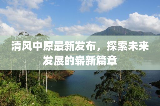 清风中原最新发布，探索未来发展的崭新篇章