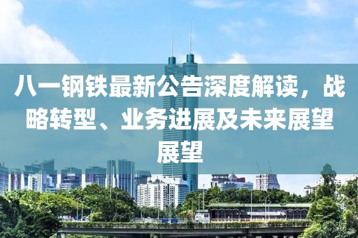 八一钢铁最新公告深度解读，战略转型、业务进展及未来展望展望