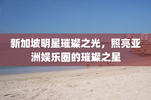新加坡明星璀璨之光，照亮亚洲娱乐圈的璀璨之星