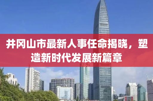 井冈山市最新人事任命揭晓，塑造新时代发展新篇章