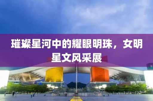 璀璨星河中的耀眼明珠，女明星文风采展