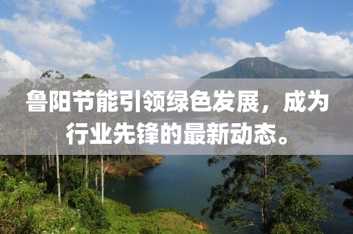 鲁阳节能引领绿色发展，成为行业先锋的最新动态。