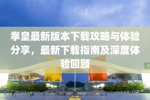 拳皇最新版本下载攻略与体验分享，最新下载指南及深度体验回顾