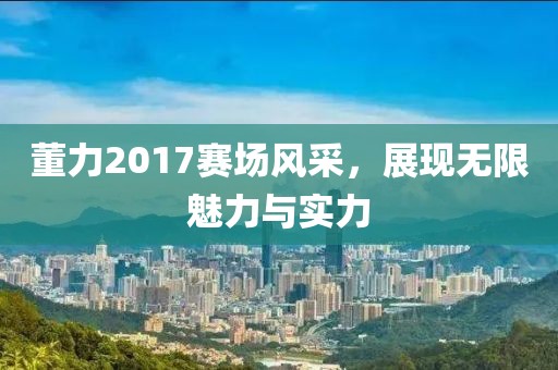 董力2017赛场风采，展现无限魅力与实力