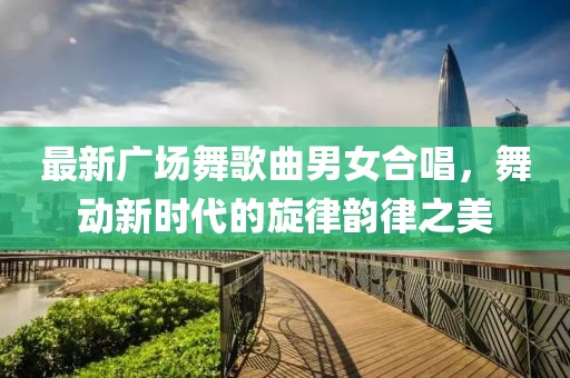 最新广场舞歌曲男女合唱，舞动新时代的旋律韵律之美