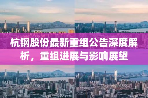 杭钢股份最新重组公告深度解析，重组进展与影响展望