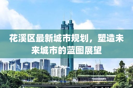 花溪区最新城市规划，塑造未来城市的蓝图展望