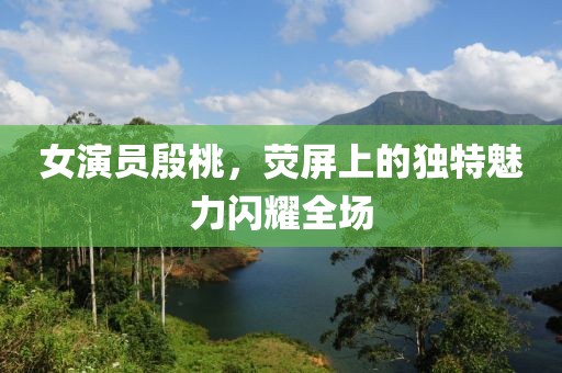女演员殷桃，荧屏上的独特魅力闪耀全场