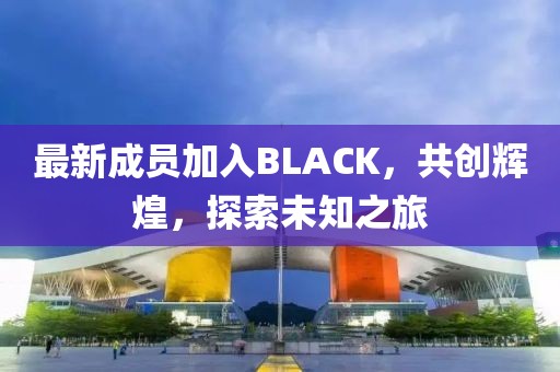 最新成员加入BLACK，共创辉煌，探索未知之旅