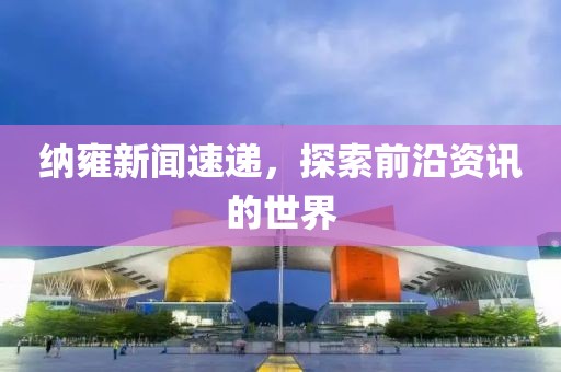 纳雍新闻速递，探索前沿资讯的世界