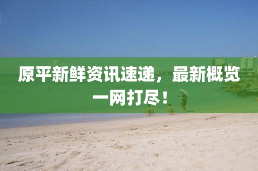 原平新鲜资讯速递，最新概览一网打尽！