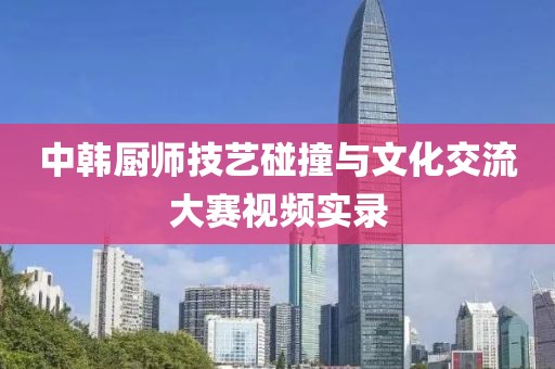 中韩厨师技艺碰撞与文化交流大赛视频实录
